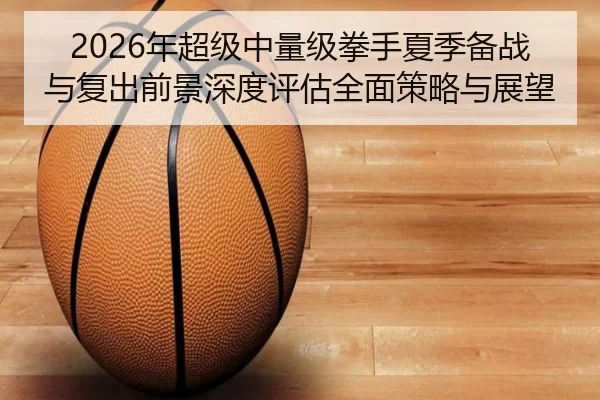2026年超级中量级拳手夏季备战与复出前景深度评估全面策略与展望