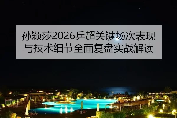 孙颖莎2026乒超关键场次表现与技术细节全面复盘实战解读